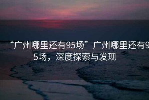 “廣州哪里還有95場”廣州哪里還有95場，深度探索與發(fā)現(xiàn)