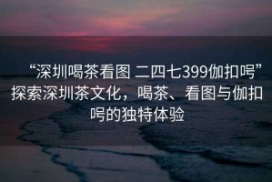 “深圳喝茶看圖 二四七399伽扣呺”探索深圳茶文化，喝茶、看圖與伽扣呺的獨(dú)特體驗(yàn)