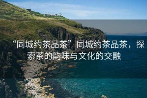 “同城約茶品茶”同城約茶品茶，探索茶的韻味與文化的交融