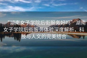 “湖南女子學(xué)院后街服務(wù)好嗎”湖南女子學(xué)院后街服務(wù)體驗深度解析，科技與人文的完美結(jié)合