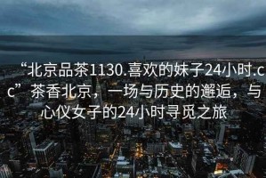 “北京品茶1130.喜歡的妹子24小時(shí).cc”茶香北京，一場(chǎng)與歷史的邂逅，與心儀女子的24小時(shí)尋覓之旅