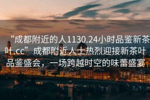 “成都附近的人1130.24小時(shí)品鑒新茶葉.cc”成都附近人士熱烈迎接新茶葉品鑒盛會(huì)，一場(chǎng)跨越時(shí)空的味蕾盛宴
