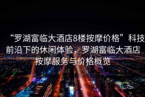 “羅湖富臨大酒店8樓按摩價(jià)格”科技前沿下的休閑體驗(yàn)，羅湖富臨大酒店按摩服務(wù)與價(jià)格概覽
