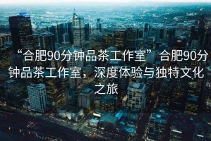 “合肥90分鐘品茶工作室”合肥90分鐘品茶工作室，深度體驗(yàn)與獨(dú)特文化之旅