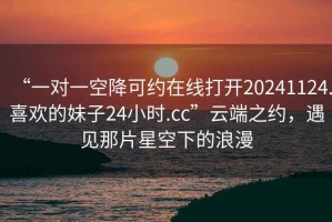 “一對一空降可約在線打開20241124.喜歡的妹子24小時.cc”云端之約，遇見那片星空下的浪漫
