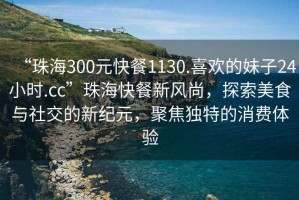 “珠海300元快餐1130.喜歡的妹子24小時.cc”珠?？觳托嘛L尚，探索美食與社交的新紀元，聚焦獨特的消費體驗