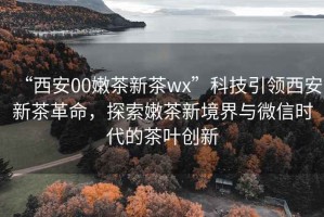 “西安00嫩茶新茶wx”科技引領(lǐng)西安新茶革命，探索嫩茶新境界與微信時代的茶葉創(chuàng)新