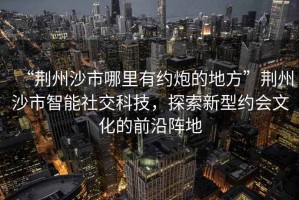 “荊州沙市哪里有約炮的地方”荊州沙市智能社交科技，探索新型約會文化的前沿陣地
