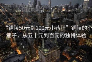 “銅陵50元到100元小巷子”銅陵的小巷子，從五十元到百元的獨(dú)特體驗(yàn)