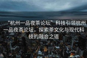“杭州一品夜茶論壇”科技引領(lǐng)杭州一品夜茶論壇，探索茶文化與現(xiàn)代科技的融合之道