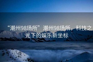 “潮州98場所”潮州98場所，科技之光下的娛樂新坐標(biāo)