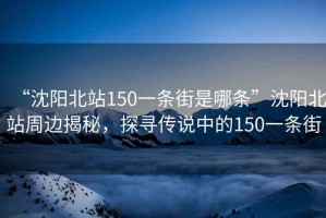 “沈陽北站150一條街是哪條”沈陽北站周邊揭秘，探尋傳說中的150一條街