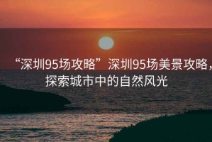 “深圳95場攻略”深圳95場美景攻略，探索城市中的自然風(fēng)光