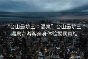 “臺山最坑三個溫泉”臺山最坑三個溫泉，游客親身體驗揭露真相