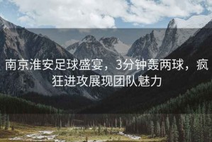 南京淮安足球盛宴，3分鐘轟兩球，瘋狂進攻展現(xiàn)團隊魅力