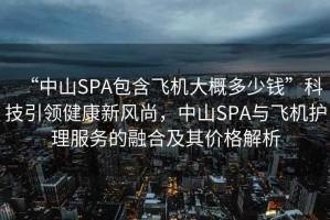 “中山SPA包含飛機大概多少錢”科技引領健康新風尚，中山SPA與飛機護理服務的融合及其價格解析