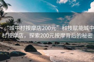 “城中村按摩店200元”科技賦能城中村按摩店，探索200元按摩背后的秘密
