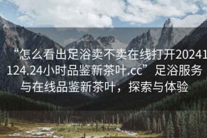 “怎么看出足浴賣不賣在線打開20241124.24小時(shí)品鑒新茶葉.cc”足浴服務(wù)與在線品鑒新茶葉，探索與體驗(yàn)