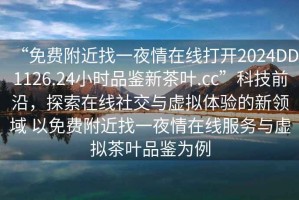 “免費附近找一夜情在線打開2024DD1126.24小時品鑒新茶葉.cc”科技前沿，探索在線社交與虛擬體驗的新領域 以免費附近找一夜情在線服務與虛擬茶葉品鑒為例