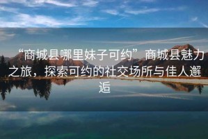 “商城縣哪里妹子可約”商城縣魅力之旅，探索可約的社交場所與佳人邂逅