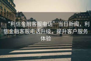 “利信金融客服電話”當(dāng)日新聞，利信金融客服電話升級(jí)，提升客戶服務(wù)體驗(yàn)