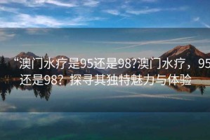 “澳門水療是95還是98?澳門水療，95還是98？探尋其獨特魅力與體驗