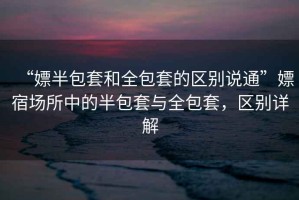 “嫖半包套和全包套的區(qū)別說通”嫖宿場所中的半包套與全包套，區(qū)別詳解