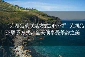 “蕪湖品茶聯(lián)系方式24小時”蕪湖品茶聯(lián)系方式，全天候享受茶韻之美