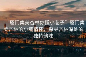 “廈門集美杏林你懂小巷子”廈門集美杏林的小巷情懷，探尋杏林深處的獨特韻味