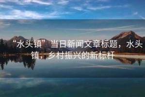 “水頭鎮(zhèn)”當(dāng)日新聞文章標(biāo)題，水頭鎮(zhèn)，鄉(xiāng)村振興的新標(biāo)桿