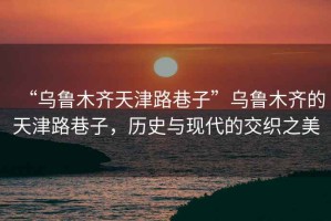 “烏魯木齊天津路巷子”烏魯木齊的天津路巷子，歷史與現(xiàn)代的交織之美