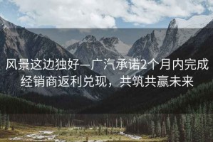風(fēng)景這邊獨(dú)好—廣汽承諾2個月內(nèi)完成經(jīng)銷商返利兌現(xiàn)，共筑共贏未來