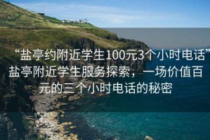 “鹽亭約附近學(xué)生100元3個小時電話”鹽亭附近學(xué)生服務(wù)探索，一場價值百元的三個小時電話的秘密