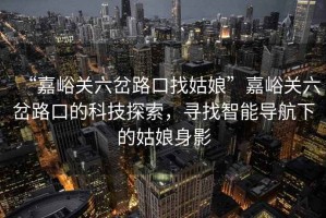 “嘉峪關(guān)六岔路口找姑娘”嘉峪關(guān)六岔路口的科技探索，尋找智能導(dǎo)航下的姑娘身影