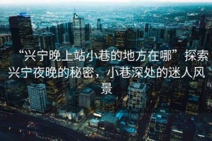 “興寧晚上站小巷的地方在哪”探索興寧夜晚的秘密，小巷深處的迷人風(fēng)景