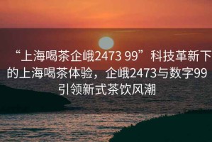 “上海喝茶企峨2473 99”科技革新下的上海喝茶體驗，企峨2473與數(shù)字99引領(lǐng)新式茶飲風潮