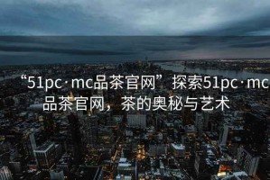 “51pc·mc品茶官網(wǎng)”探索51pc·mc品茶官網(wǎng)，茶的奧秘與藝術(shù)