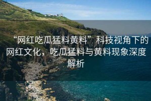 “網(wǎng)紅吃瓜猛料黃料”科技視角下的網(wǎng)紅文化，吃瓜猛料與黃料現(xiàn)象深度解析