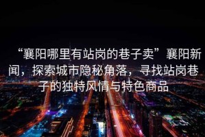 “襄陽哪里有站崗的巷子賣”襄陽新聞，探索城市隱秘角落，尋找站崗巷子的獨特風(fēng)情與特色商品