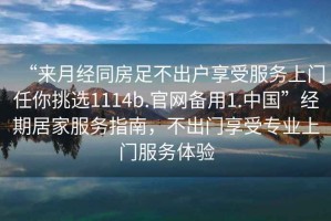 “來月經(jīng)同房足不出戶享受服務(wù)上門任你挑選1114b.官網(wǎng)備用1.中國”經(jīng)期居家服務(wù)指南，不出門享受專業(yè)上門服務(wù)體驗(yàn)