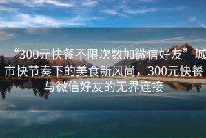 “300元快餐不限次數(shù)加微信好友”城市快節(jié)奏下的美食新風(fēng)尚，300元快餐與微信好友的無(wú)界連接