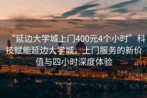 “延邊大學(xué)城上門400元4個小時(shí)”科技賦能延邊大學(xué)城，上門服務(wù)的新價(jià)值與四小時(shí)深度體驗(yàn)