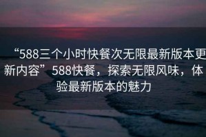 “588三個(gè)小時(shí)快餐次無限最新版本更新內(nèi)容”588快餐，探索無限風(fēng)味，體驗(yàn)最新版本的魅力
