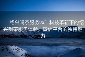 “紹興喝茶服務(wù)vx”科技革新下的紹興喝茶服務(wù)體驗(yàn)，微信平臺(tái)的獨(dú)特魅力