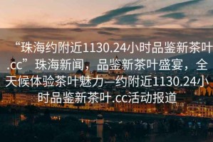 “珠海約附近1130.24小時(shí)品鑒新茶葉.cc”珠海新聞，品鑒新茶葉盛宴，全天候體驗(yàn)茶葉魅力—約附近1130.24小時(shí)品鑒新茶葉.cc活動(dòng)報(bào)道