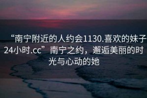 “南寧附近的人約會1130.喜歡的妹子24小時.cc”南寧之約，邂逅美麗的時光與心動的她
