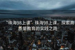 “珠海98上課”珠海98上課，探索高質(zhì)量教育的實(shí)踐之路