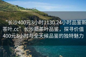 “長沙400元3小時1130.24小時品鑒新茶葉.cc”長沙新茶葉品鑒，探尋價值400元3小時與全天候品鑒的獨特魅力
