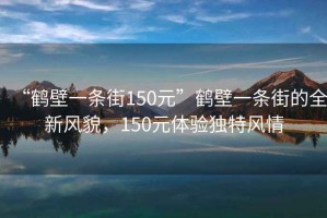 “鶴壁一條街150元”鶴壁一條街的全新風貌，150元體驗獨特風情