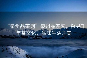 “泉州品茶網(wǎng)”泉州品茶網(wǎng)，探尋千年茶文化，品味生活之美